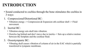 INTRODUCTION
• Sound conducted to cochlea through the bone stimulates the cochlea in
3 ways:
1. Compressional/Distortional BC:
• Vibration energy -> Compression & Expansion oth cochlear shell -> Fluid
movement.
2. Inertial BC:
• Vibration energy sets skull into vibration.
• Ossicles lag behind and don’t move due to inertia -> Sets up a relative motion
between the footplate and the cochlear fluid.
3. Osseotympanic BC:
• Vibrating skull causes vibration of column of air in the EAC which is partially
transferred to tympanic membrane.
 