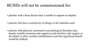 BCHDs will not be commissioned for:
• patients with a bone disease that is unable to support an implant
• patients who have a sensitivity or allergy to the materials used
• patients with physical, emotional or psychological disorders that,
despite suitable treatment and support,would interfere with surgery or
the ability to allow suitable rehabilitation such that significant benefit
would be unlikely.
 