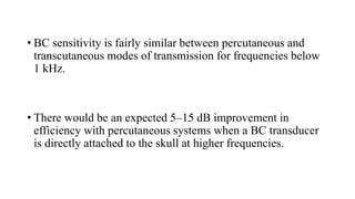 • BC sensitivity is fairly similar between percutaneous and
transcutaneous modes of transmission for frequencies below
1 kHz.
• There would be an expected 5–15 dB improvement in
efficiency with percutaneous systems when a BC transducer
is directly attached to the skull at higher frequencies.
 