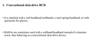 1. Conventional skin-drive BCD
• It is attached with a soft headband (softband), a steel spring headband, or with
spectacles for glasses.
• BAHAs are sometimes used with a softband/headband instead of a titanium
screw, thus behaving as a conventional skin-drive device.
 
