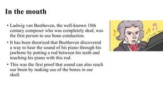 In the mouth
• Ludwig van Beethoven, the well-known 18th
century composer who was completely deaf, was
the first person to use bone conduction.
• It has been theorized that Beethoven discovered
a way to hear the sound of his piano through his
jawbone by putting a rod between his teeth and
touching his piano with this rod.
• This was the first proof that sound can also reach
our brain by making use of the bones in our
skull.
 
