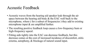 Acoustic Feedback
• Acoustic waves from the hearing aid speaker leak through the air
space between the hearing aid body & the EAC wall back to the
microphone, where ( for a subset of frequencies ) they add to existing
microphone input & are amplified further.
• The resulting positive feedback loop causes a low-frequency hum or
high-frequency squeal.
• Fitting aids tightly into the EAC can decrease feedback, but this
decrease comes at the cost of increased incidence of discomfort, otitis
externa, autophony, & blockage of natural sound input.
 