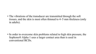 • The vibrations of the transducer are transmitted through the soft
tissues, and the skin is most often thinned to 4–5 mm thickness (only
in adults).
• In order to overcome skin problems related to high skin pressure, the
Sophono® Alpha 1 uses a larger contact area than is used in
conventional BCDs.
 