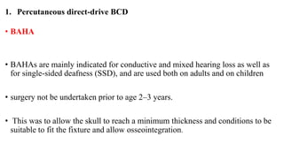 1. Percutaneous direct-drive BCD
• BAHA
• BAHAs are mainly indicated for conductive and mixed hearing loss as well as
for single-sided deafness (SSD), and are used both on adults and on children
• surgery not be undertaken prior to age 2–3 years.
• This was to allow the skull to reach a minimum thickness and conditions to be
suitable to fit the fixture and allow osseointegration.
 