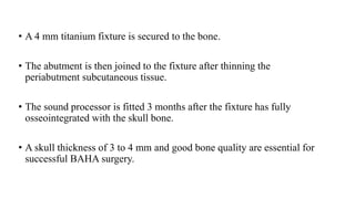 • A 4 mm titanium fixture is secured to the bone.
• The abutment is then joined to the fixture after thinning the
periabutment subcutaneous tissue.
• The sound processor is fitted 3 months after the fixture has fully
osseointegrated with the skull bone.
• A skull thickness of 3 to 4 mm and good bone quality are essential for
successful BAHA surgery.
 