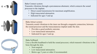 Baha Connect system:
Transmits vibrations through a percutaneous abutment, which connects the sound
processor to the implant.
• Direct sound transmission for maximum amplification.
• High transcranial attenuation.
• Indicated for ages 5 and up
Baha Attract system:
Transmits sound vibrations to the inner ear through a magnetic connection, between
the sound processor and the transcutaneous implant under the skin.
• Provides a good aesthetic outcome.
• Low transcranial attenuation.
• Indicated for ages 5 and up.
Baha Softband:
Uses a flexible headband to hold the sound processor, which transmit vibrations to the
bone through the skin.
• Non-surgical.
• Low transcranial attenuation.
• Below age 5 years or older if recommended.
 