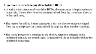 2. Active transcutaneous direct-drive BCD
• In active transcutaneous direct-drive BCDs, the transducer is implanted under
intact skin. Hence, the vibrations are transmitted from the transducer directly
to the skull bone.
• The reason for calling it transcutaneous is that the electro- magnetic signal
from the sound processor is transmitted through the skin, not the vibrations.
• The sound processor is attached to the skin by retention magnets in the
implanted unit, and the sound signal is transmitted via an inductive link to the
implanted transducer.
 