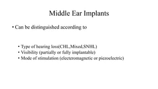 Middle Ear Implants
• Can be distinguished according to
• Type of hearing loss(CHL,Mixed,SNHL)
• Visibility (partially or fully implantable)
• Mode of stimulation (electeromagnetic or piezoelectric)
 