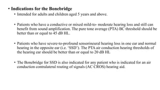 • Indications for the Bonebridge
• Intended for adults and children aged 5 years and above.
• Patients who have a conductive or mixed mild-to- moderate hearing loss and still can
benefit from sound amplification. The pure tone average (PTA) BC threshold should be
better than or equal to 45 dB HL.
• Patients who have severe-to-profound sensorineural hearing loss in one ear and normal
hearing in the opposite ear (i.e. ‘SSD’). The PTA air conduction hearing thresholds of
the hearing ear should be better than or equal to 20 dB HL
• The Bonebridge for SSD is also indicated for any patient who is indicated for an air
conduction contralateral routing of signals (AC CROS) hearing aid.
 