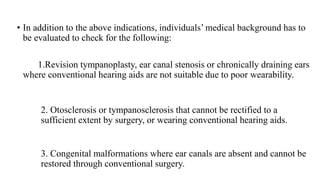 • In addition to the above indications, individuals’ medical background has to
be evaluated to check for the following:
1.Revision tympanoplasty, ear canal stenosis or chronically draining ears
where conventional hearing aids are not suitable due to poor wearability.
2. Otosclerosis or tympanosclerosis that cannot be rectified to a
sufficient extent by surgery, or wearing conventional hearing aids.
3. Congenital malformations where ear canals are absent and cannot be
restored through conventional surgery.
 
