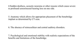 4.Sudden deafness, acoustic neuroma or other reasons which cause severe
to profound sensorineural hearing loss on one side.
5. Anatomy which allows for appropriate placement of the bonebridge
implant as determined by CT scan.
6. The absence of retrocochlear and central auditory disorders.
7. Psychological and emotional stability with realistic expectations of the
benefits and limitations of the bonebridge.
 
