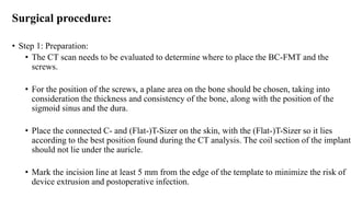 Surgical procedure:
• Step 1: Preparation:
• The CT scan needs to be evaluated to determine where to place the BC-FMT and the
screws.
• For the position of the screws, a plane area on the bone should be chosen, taking into
consideration the thickness and consistency of the bone, along with the position of the
sigmoid sinus and the dura.
• Place the connected C- and (Flat-)T-Sizer on the skin, with the (Flat-)T-Sizer so it lies
according to the best position found during the CT analysis. The coil section of the implant
should not lie under the auricle.
• Mark the incision line at least 5 mm from the edge of the template to minimize the risk of
device extrusion and postoperative infection.
 