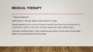 MEDICAL THERAPY
• Topical treatment :
Azithromycin 1.5% eye drops 2 times daily for 5 days.
Topical steroids: Short courses of topical steroids have been found beneficial for
symptomatic relief in cases with clinically significant ocular inflammation.
Lubricants (artificial tears) : lipid containing eye drops ,if more than 4 times daily
better to use preservative free eye drops.
 