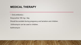 MEDICAL THERAPY
• Oral antibiotics :
Doxycycline 100 mg / day.
Should be avoided during pregnancy and lactation and children.
Erithromycin can be used in children.
Azithromycin
 