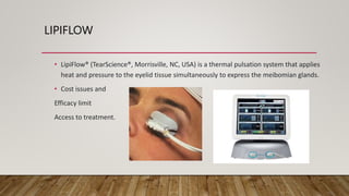 LIPIFLOW
• LipiFlow® (TearScience®, Morrisville, NC, USA) is a thermal pulsation system that applies
heat and pressure to the eyelid tissue simultaneously to express the meibomian glands.
• Cost issues and
Efficacy limit
Access to treatment.
 