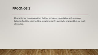 PROGNOSIS
• Blepharitis is a chronic condition that has periods of exacerbation and remission.
Patients should be informed that symptoms can frequently be improved but are rarely
eliminated.
 