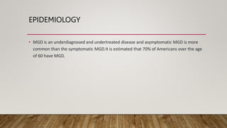 EPIDEMIOLOGY
• MGD is an underdiagnosed and undertreated disease and asymptomatic MGD is more
common than the symptomatic MGD.It is estimated that 70% of Americans over the age
of 60 have MGD.
 