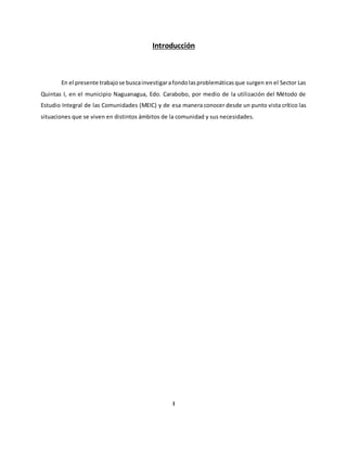 Introducción
En el presente trabajose buscainvestigarafondolasproblemáticasque surgen en el Sector Las
Quintas I, en el municipio Naguanagua, Edo. Carabobo, por medio de la utilización del Método de
Estudio Integral de las Comunidades (MEIC) y de esa manera conocer desde un punto vista crítico las
situaciones que se viven en distintos ámbitos de la comunidad y sus necesidades.
I
 