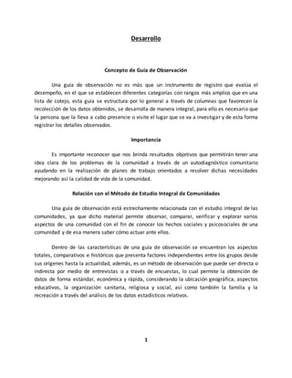 Desarrollo
Concepto de Guía de Observación
Una guía de observación no es más que un instrumento de registro que evalúa el
desempeño, en el que se establecen diferentes categorías con rangos más amplios que en una
lista de cotejo, esta guía se estructura por lo general a través de columnas que favorecen la
recolección de los datos obtenidos, se desarrolla de manera integral, para ello es necesario que
la persona que la lleva a cabo presencie o visite el lugar que se va a investigar y de esta forma
registrar los detalles observados.
Importancia
Es importante reconocer que nos brinda resultados objetivos que permitirán tener una
idea clara de los problemas de la comunidad a través de un autodiagnóstico comunitario
ayudando en la realización de planes de trabajo orientados a resolver dichas necesidades
mejorando así la calidad de vida de la comunidad.
Relación con el Método de Estudio Integral de Comunidades
Una guía de observación está estrechamente relacionada con el estudio integral de las
comunidades, ya que dicho material permite observar, comparar, verificar y explorar varios
aspectos de una comunidad con el fin de conocer los hechos sociales y psicosociales de una
comunidad y de esa manera saber cómo actuar ante ellos.
Dentro de las características de una guía de observación se encuentran los aspectos
totales, comparativos e históricos que presenta factores independientes entre los grupos desde
sus orígenes hasta la actualidad, además, es un método de observación que puede ser directa o
indirecta por medio de entrevistas o a través de encuestas, lo cual permite la obtención de
datos de forma estándar, económica y rápida, considerando la ubicación geográfica, aspectos
educativos, la organización sanitaria, religiosa y social, así como también la familia y la
recreación a través del análisis de los datos estadísticos relativos.
1
 