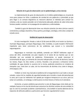 Relación de la guía de observación con la epidemiología y otras ciencias
La implementación de guías de observación en el ámbito epidemiológico es el punto de
inicio para conocer las fallas y problemas de sanidad de una población o comunidad, ya que
para llegar a un correcto diagnóstico es necesario observar al individuo para conocer los
síntomas y de esa manera proceder con el tratamiento adecuado, además de saber cómo estos
factores pueden contribuir en la propagación de epidemias y enfermedades.
También la guía de observación tiene una relación estrecha con otras ciencias como la
criminalística, ecología, bioanálisis, física, química, psicología, sociología, entre otros campos de
estudio social.
Análisis de la guía de observación
En esta investigación, llevada a cabo el 10 de enero de 2016, en el sector Las Quintas I,
municipio Naguanagua, parroquia Naguanagua, Edo. Carabobo, se pudo recopilar información
importante para tener consciencia de los problemas que acosan a la comunidad
naguanaguense.
Naguanagua es municipio muy poblado, contando con 148.567 habitantes según el
censo del 2011, encontrando una gran mayoría en el sector de Las Quintas que se ven
afectados por una variedad de problemas. Primeramente, se puede mencionar el
racionamiento de agua, un elemento de consumo indispensable a la hora de ducharse, lavarse
las manos, fregar; los días martes y viernes, llevando a las personas a almacenar ciertas
cantidades de agua durante la ausencia de la misma, pudiendo convertirse en criaderos de
mosquitos que, como bien se sabe, son los transmisores de distintos virus como el dengue,
chincunguya y zika.
También se tiene muy marcado el problema de la inseguridad de la cual nadie se da por
salvado, a pesar de las medidas de seguridad tomadas por el alcalde a través del patrullaje por
la zona; por lo que los habitantes han optado por recogerse temprano en sus casas, para así
evitar ser asaltados, sin embargo, la delincuencia no tiene horario ni fecha en el calendario.
Asimismo, un grave problema que presenta la zona de Naguanagua viene dado por los
múltiples huecos en las vías de tránsito que comunican los distintos sectores de esta entidad, lo
que no solo ha acarreado accidentes automovilísticos, sino también el pronto deterioro de los
repuestos de vehículos públicos y particulares que transitan seguidamente la zona;
2
 