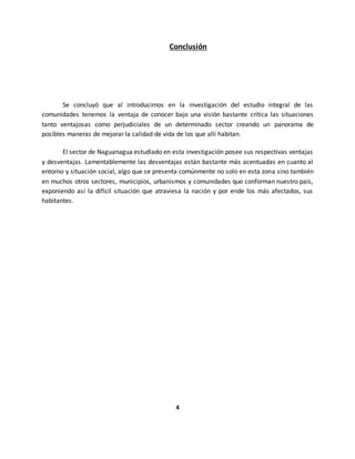 Conclusión
Se concluyó que al introducirnos en la investigación del estudio integral de las
comunidades tenemos la ventaja de conocer bajo una visión bastante crítica las situaciones
tanto ventajosas como perjudiciales de un determinado sector creando un panorama de
posibles maneras de mejorar la calidad de vida de los que allí habitan.
El sector de Naguanagua estudiado en esta investigación posee sus respectivas ventajas
y desventajas. Lamentablemente las desventajas están bastante más acentuadas en cuanto al
entorno y situación social, algo que se presenta comúnmente no solo en esta zona sino también
en muchos otros sectores, municipios, urbanismos y comunidades que conforman nuestro país,
exponiendo así la difícil situación que atraviesa la nación y por ende los más afectados, sus
habitantes.
4
 