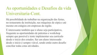 As oportunidades e Desafios da vida
Universitaria-Cont.
Há possibilidade de trabalhar na organização das festas,
no restaurante da instituição, nas máquinas de cópia e até
mesmo em estágios em empresas da região.
É interessante também que o aluno seja participativo,
frequente as oportunidades de palestras e workshop
sempre que possível e tente implementar seu currículo
desde o início dos estudos. Ser um aluno interessado
desde o início é sempre viável, sendo então outro desafio
conciliar todas estas atividades.
 