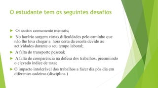 O estudante tem os seguintes desafios
 Os custos comumente mensais;
 No horário surgem várias dificuldades pelo caminho que
não lhe leva chegar a hora certa da escola devido as
actividades durante o seu tempo laboral;
 A falta do transporte pessoal;
 A falta de comparência na defesa dos trabalhos, presumindo
o elevado indice de taxa;
 O impacto intolerável dos trabalhos a fazer dia pós dia em
diferentes cadeiras (disciplina )
 