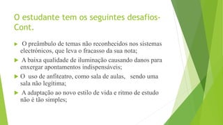 O estudante tem os seguintes desafios-
Cont.
 O preâmbulo de temas não reconhecidos nos sistemas
electrónicos, que leva o fracasso da sua nota;
 A baixa qualidade de iluminação causando danos para
enxergar apontamentos indispensáveis;
 O uso de anfiteatro, como sala de aulas, sendo uma
sala não legítima;
 A adaptação ao novo estilo de vida e ritmo de estudo
não é tão simples;
 