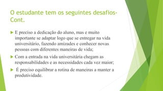 O estudante tem os seguintes desafios-
Cont.
 E preciso a dedicação do aluno, mas e muito
importante se adaptar logo que se entregar na vida
universitário, fazendo amizades e conhecer novas
pessoas com diferentes maneiras de vida;
 Com a entrada na vida universitária chegam as
responsabilidades e as necessidades cada vez maior;
 É preciso equilibrar a rotina de maneiras a manter a
produtividade.
 