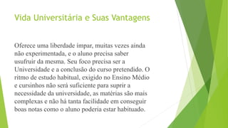 Vida Universitária e Suas Vantagens
Oferece uma liberdade ímpar, muitas vezes ainda
não experimentada, e o aluno precisa saber
usufruir da mesma. Seu foco precisa ser a
Universidade e a conclusão do curso pretendido. O
ritmo de estudo habitual, exigido no Ensino Médio
e cursinhos não será suficiente para suprir a
necessidade da universidade, as matérias são mais
complexas e não há tanta facilidade em conseguir
boas notas como o aluno poderia estar habituado.
 