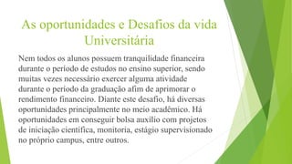 As oportunidades e Desafios da vida
Universitária
Nem todos os alunos possuem tranquilidade financeira
durante o período de estudos no ensino superior, sendo
muitas vezes necessário exercer alguma atividade
durante o período da graduação afim de aprimorar o
rendimento financeiro. Diante este desafio, há diversas
oportunidades principalmente no meio acadêmico. Há
oportunidades em conseguir bolsa auxílio com projetos
de iniciação científica, monitoria, estágio supervisionado
no próprio campus, entre outros.
 
