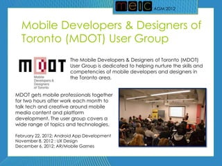 AGM 2012
                                                           AGM 2012



  Mobile Developers & Designers of
  Toronto (MDOT) User Group
                        The Mobile Developers & Designers of Toronto (MDOT)
                        User Group is dedicated to helping nurture the skills and
                        competencies of mobile developers and designers in
                        the Toronto area.


MDOT gets mobile professionals together
for two hours after work each month to
talk tech and creative around mobile
media content and platform
development. The user group covers a
wide range of topics and technologies.

February 22, 2012: Android App Development
November 8, 2012 : UX Design
December 6, 2012: AR/Mobile Games
 