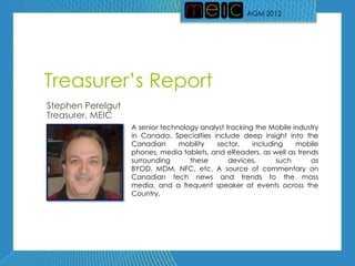 AGM 2012




Treasurer’s Report
Stephen Perelgut
Treasurer, MEIC
                   A senior technology analyst tracking the Mobile industry
                   in Canada. Specialties include deep insight into the
                   Canadian      mobility  sector,     including    mobile
                   phones, media tablets, and eReaders, as well as trends
                   surrounding      these       devices,      such      as
                   BYOD, MDM, NFC, etc. A source of commentary on
                   Canadian tech news and trends to the mass
                   media, and a frequent speaker at events across the
                   Country.
 