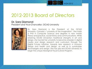 AGM 2012




2012-2013 Board of Directors
Dr. Sara Diamond
President and Vice-Chancellor, OCAD University

               Dr. Sara Diamond is the President of the OCAD
               University, Canada’s ―university of the imagination‖. She holds
               a PhD in Computer Science and degrees in new media
               theory and practice, social history and communications. While
               retaining OCAD University's traditional strengths in art and
               design, she has led her university to become a leader in digital
               media and design research and curriculum through the
               Digital Futures Initiative, towards new research in Inclusive
               Design and health and design, as well as in sustainable
               technologies and design. She has also led OCAD University to
               begin the unique Aboriginal Visual Culture Program.
 