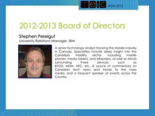 AGM 2012




2012-2013 Board of Directors
Stephen Perelgut
University Relations Manager, IBM

                     A senior technology analyst tracking the Mobile industry
                     in Canada. Specialties include deep insight into the
                     Canadian      mobility  sector,     including    mobile
                     phones, media tablets, and eReaders, as well as trends
                     surrounding      these       devices,      such      as
                     BYOD, MDM, NFC, etc. A source of commentary on
                     Canadian tech news and trends to the mass
                     media, and a frequent speaker at events across the
                     Country.
 