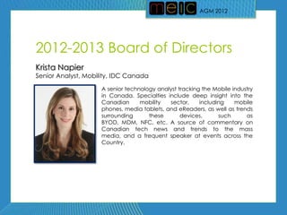 AGM 2012




2012-2013 Board of Directors
Krista Napier
Senior Analyst, Mobility, IDC Canada

                     A senior technology analyst tracking the Mobile industry
                     in Canada. Specialties include deep insight into the
                     Canadian      mobility  sector,     including    mobile
                     phones, media tablets, and eReaders, as well as trends
                     surrounding      these       devices,      such      as
                     BYOD, MDM, NFC, etc. A source of commentary on
                     Canadian tech news and trends to the mass
                     media, and a frequent speaker at events across the
                     Country.
 