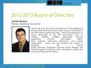 AGM 2012




2012-2013 Board of Directors
Jamie Barron
Partner, Deloitte & Touche LLP

                    Jamie has over 20 years of experience in the professional
                    services field, and has served a wide range of companies in
                    the TMT industry during that time. Jamie has experience in
                    many sub-sectors of the TMT eco-system, such as
                    wireless,     wireline,    satellite,   advanced    network
                    equipment,           internet,        multi-media,   clean-
                    tech, software, advanced electronics, and mobile
                    applications.     Jamie has also worked with offices in
                    Canada,                          the                 United
                    States, Germany, Singapore, Australia, Russia, Belgium, the
                    United Kingdom, and many other countries to support the
                    servicing of Deloitte TMT clients.
 