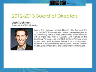 AGM 2012




2012-2013 Board of Directors
Josh Sookman
Founder & CEO, Guardly

                  Josh is the visionary behind Guardly. He founded the
                  company in 2010 to empower people during emergencies
                  by connecting them to their personalized safety networks
                  with a single tap. Prior to Guardly, Josh worked at the
                  BlackBerry Partners Fund and RBC Venture Partners where
                  he supported ten investment transactions and developed
                  expertise in location-aware applications, mobile business
                  models, game mechanics and viral distribution strategies.
 