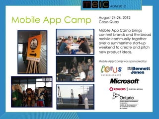 AGM 2012
                         AGM 2012




Mobile App Camp   August 24-26, 2012
                  Corus Quay

                  Mobile App Camp brings
                  content brands and the broad
                  mobile community together
                  over a summertime start-up
                  weekend to create and pitch
                  new product ideas.

                  Mobile App Camp was sponsored by:
 