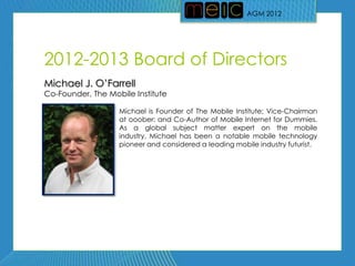 AGM 2012




2012-2013 Board of Directors
Michael J. O’Farrell
Co-Founder, The Mobile Institute

                   Michael is Founder of The Mobile Institute; Vice-Chairman
                   at ooober; and Co-Author of Mobile Internet for Dummies.
                   As a global subject matter expert on the mobile
                   industry, Michael has been a notable mobile technology
                   pioneer and considered a leading mobile industry futurist.
 