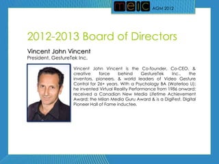 AGM 2012




2012-2013 Board of Directors
Vincent John Vincent
President, GestureTek Inc.

                   Vincent John Vincent is the Co-founder, Co-CEO, &
                   creative     force    behind      GestureTek   Inc.,  the
                   inventors, pioneers, & world leaders of Video Gesture
                   Control for 26+ years. With a Psychology BA (Waterloo U);
                   he invented Virtual Reality Performance from 1986 onward;
                   received a Canadian New Media Lifetime Achievement
                   Award; the Milan Media Guru Award & is a DigiFest, Digital
                   Pioneer Hall of Fame inductee.
 