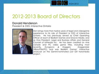 AGM 2012




2012-2013 Board of Directors
Donald Henderson
President & CEO, Interactive Ontario

                   Don brings more than twelve years of legal and videogame
                   experience to his role of President & CEO of Interactive
                   Ontario. He has previously served as Chief Operating
                   Officer at each of Bedlam Games and Groove Media, and
                   as Vice President, Legal and Business Affairs and General
                   Counsel of bitHeads Inc. He has been credited on nine
                   console and PC video game titles, including most
                   recently,    Dungeons    &    Daggers:         Daggerdale
                   (XBLA/PSN/PC) and was Bedlam Games’ interactive
                   producer on the Gemini-nominated Lost Girl transmedia
                   project.
 