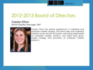 AGM 2012




2012-2013 Board of Directors
Carolyn Fitton
Senior Mobility Manager, SAP

                  Carolyn Fitton has diverse experiences in marketing and
                  enterprise mobility strategy. She drives sales and marketing
                  initiatives across the SAP ecosystem, educating stakeholders
                  on enterprise mobility solutions, and helps lead go-to-
                  market strategy and promotion of enterprise mobility
                  products.
 