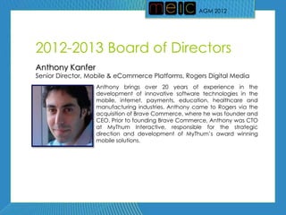 AGM 2012




2012-2013 Board of Directors
Anthony Kanfer
Senior Director, Mobile & eCommerce Platforms, Rogers Digital Media
                  Anthony brings over 20 years of experience in the
                  development of innovative software technologies in the
                  mobile, internet, payments, education, healthcare and
                  manufacturing industries. Anthony came to Rogers via the
                  acquisition of Brave Commerce, where he was founder and
                  CEO. Prior to founding Brave Commerce, Anthony was CTO
                  at MyThum Interactive, responsible for the strategic
                  direction and development of MyThum’s award winning
                  mobile solutions.
 