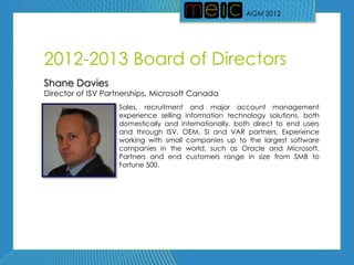 AGM 2012




2012-2013 Board of Directors
Shane Davies
Director of ISV Partnerships, Microsoft Canada
                   Sales, recruitment and major account management
                   experience selling information technology solutions, both
                   domestically and internationally, both direct to end users
                   and through ISV, OEM, SI and VAR partners. Experience
                   working with small companies up to the largest software
                   companies in the world, such as Oracle and Microsoft.
                   Partners and end customers range in size from SMB to
                   Fortune 500.
 