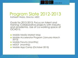 AGM 2012




Program Slate 2012-2013
Kathleen Webb, Director, MEIC

Goals for 2012-2013: Focus on talent and
training: Collaborative projects with industry
and academia. Use of co-working space at
OCAD U.

   Mobile Media Market Map
   Mobile Accelerator Program (January-March
    2013)
   Mobile Forums (monthly)
   MDOT (monthly)
   Mobile App Camp (October 2013)
 