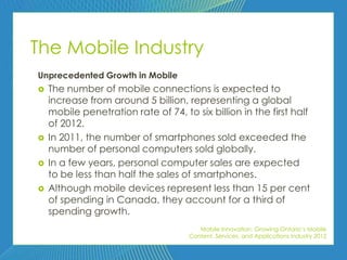 The Mobile Industry
Unprecedented Growth in Mobile
   The number of mobile connections is expected to
    increase from around 5 billion, representing a global
    mobile penetration rate of 74, to six billion in the first half
    of 2012.
   In 2011, the number of smartphones sold exceeded the
    number of personal computers sold globally.
   In a few years, personal computer sales are expected
    to be less than half the sales of smartphones.
   Although mobile devices represent less than 15 per cent
    of spending in Canada, they account for a third of
    spending growth.
                                        Mobile Innovation: Growing Ontario’s Mobile
                                     Content, Services, and Applications Industry 2012
 