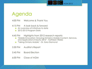 AGM 2012
                                                      AGM 2012




Agenda
4:00 PM     Welcome & Thank You

4:15 PM     A look back & forward
     An overview of initiatives to date
     2012-2013 Program Slate

4:45 PM     Highlights from 2012 research reports:
     "Mobile Innovation: Growing Ontario's Mobile Content, Services,
      and Applications Industry 2012" - Kathleen Webb
     "Taking Ontario Mobile" - Dr. Sara Diamond

5:30 PM     Auditor's Report

5:45 PM     Board Election

6:00 PM     Close of AGM
 