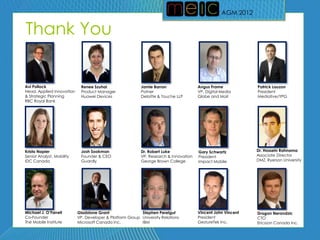 AGM 2012
                                                                                                  AGM 2012


Thank You


Avi Pollock                 Renee Szuhai                  Jamie Barron                Angus Frame            Patrick Lauzon
Head, Applied Innovation    Product Manager               Patner                      VP, Digital Media      President
& Strategic Planning        Huawei Devices                Deloitte & Touche LLP       Globe and Mail         Mediative/YPG
RBC Royal Bank




Krista Napier               Josh Sookman                  Dr. Robert Luke             Gary Schwartz          Dr. Hossein Rahnama
Senior Analyst, Mobility    Founder & CEO                 VP, Research & Innovation   President              Associate Director
IDC Canada                  Guardly                       George Brown College        Impact Mobile          DMZ, Ryerson University




Michael J. O’Farrell       Gladstone Grant                Stephen Perelgut            Vincent John Vincent   Dragan Nerandzic
Co-Founder                 VP, Developer & Platform Group University Relations        President              CTO
The Mobile Institute       Microsoft Canada Inc.          IBM                         GestureTek Inc.        Ericsson Canada Inc.
 