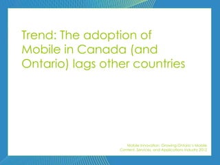 Trend: The adoption of
Mobile in Canada (and
Ontario) lags other countries




                    Mobile Innovation: Growing Ontario’s Mobile
                 Content, Services, and Applications Industry 2012
 